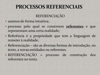 REFERENCIAÇÃO
 usamos de forma intuitiva;
 processo pelo qual se constroem referentes e que
representam uma certa realidade;
 Referência é a propriedade que tem a linguagem de
remeter à realidade;
 Referenciação – são as diversas formas de introdução, no
texto, a novas entidades ou referentes.
 REFERENCIAÇÃO = processo de construção dos
referentes no texto.
 