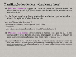a) Dêiticos pessoais (apontam para os próprios interlocutores na
situação de comunicação)/expressões que se referem às pessoas do ato
comunicativo.
(2) As frases seguintes foram proferidas, realmente, por advogados e
tiradas de registros oficiais de tribunais:
Você tem filhos ou coisa do gênero???
- Vou mostrar-lhe a Prova 3 e peço que reconheça a foto.
- Este sou eu.
- Você estava presente quando esta foto foi tirada? (Piadas da Internet)
b) Dêiticos temporais (pressupõem o tempo em que se dá o ato
comunicativo ou o tempo em que a mensagem é enviada)/ situam os
acontecimentos em relação ao dia, hora, mês, semana, etc.
(3) Apresentada na última sexta-feira pela polícia como uma das autoras do assassinato de
seus pais, ocorrido no mês passado, em São Paulo, Suzane Richthofen, de 19 anos, tem
muito a ensinar sobre a atual geração de jovens de classe média. (Artigo de opinião, de Gilberto
Dimenstein – Folha de São Paulo)
 