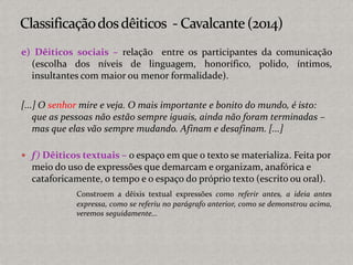 e) Dêiticos sociais – relação entre os participantes da comunicação
(escolha dos níveis de linguagem, honorífico, polido, íntimos,
insultantes com maior ou menor formalidade).
[...] O senhor mire e veja. O mais importante e bonito do mundo, é isto:
que as pessoas não estão sempre iguais, ainda não foram terminadas –
mas que elas vão sempre mudando. Afinam e desafinam. [...]
 f) Dêiticos textuais – o espaço em que o texto se materializa. Feita por
meio do uso de expressões que demarcam e organizam, anafórica e
cataforicamente, o tempo e o espaço do próprio texto (escrito ou oral).
Constroem a dêixis textual expressões como referir antes, a ideia antes
expressa, como se referiu no parágrafo anterior, como se demonstrou acima,
veremos seguidamente...
 