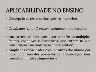  Concepção de texto: sociocognitivo interacional;
 Cavalcante (2010) O texto= fenômeno multifacetado;
 Análise textual deve considerar também os múltiplos
fatores, cognitivos e discursivos, que entram na sua
constituição e na construção do seu sentido;
 Ampliar as capacidades comunicativas dos alunos por
meio do ensino dos processos de referenciação, seus
conceitos, funções e importância.
 