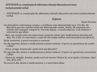  ATIVIDADE 01: construção de referentes e função discursiva em texto exclusivamente
verbal.
O porco
Samir Ferreira
Um fazendeiro colecionava cavalos, e só faltava uma determinada raça. Um dia, ele
descobriu que seu vizinho tinha este determinado cavalo. Assim, ele atazanou seu
vizinho até conseguir comprá-lo. Um mês depois, o cavalo adoeceu, e ele chamou o
veterinário, que disse:
– Bem, seu cavalo está com uma virose; é preciso tomar este medicamento durante três
dias. No 3º dia, eu retornarei e, caso ele não esteja melhor, será necessário sacrificá-lo.
Neste momento, o porco escutava a conversa.
No dia seguinte, deram o medicamento e foram embora. O porco se aproximou do cavalo
e disse:
– Força, amigo, levanta daí, senão será sacrificado!!!
No segundo dia, deram o medicamento e foram embora. O porco se aproximou novamente
e disse:
– Vamos lá, amigão, levanta, senão você vai morrer! Vamos lá, eu te ajudo a levantar. Upa!
Um, dois, três...
No terceiro dia, deram o medicamento, e o veterinário disse:
 