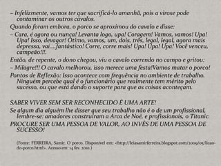 – Infelizmente, vamos ter que sacrificá-lo amanhã, pois a virose pode
contaminar os outros cavalos.
Quando foram embora, o porco se aproximou do cavalo e disse:
– Cara, é agora ou nunca! Levanta logo, upa! Coragem! Vamos, vamos! Upa!
Upa! Isso, devagar! Ótimo, vamos, um, dois, três, legal, legal, agora mais
depressa, vai....fantástico! Corre, corre mais! Upa! Upa! Upa! Você venceu,
campeão!!!.
Então, de repente, o dono chegou, viu o cavalo correndo no campo e gritou:
– Milagre!!! O cavalo melhorou, isso merece uma festa!Vamos matar o porco!
Pontos de Reflexão: Isso acontece com frequência no ambiente de trabalho.
Ninguém percebe qual é o funcionário que realmente tem mérito pelo
sucesso, ou que está dando o suporte para que as coisas aconteçam.
SABER VIVER SEM SER RECONHECIDO É UMA ARTE!
Se algum dia alguém lhe disser que seu trabalho não é o de um profissional,
lembre-se: amadores construíram a Arca de Noé, e profissionais, o Titanic.
PROCURE SER UMA PESSOA DE VALOR, AO INVÉS DE UMA PESSOA DE
SUCESSO!
(Fonte: FERREIRA, Samir. O porco. Disponível em: <http://leiasamirferreira.blogspot.com/2009/05/licao-
do-porco.html>. Acesso em: 14 fev. 2010.)
 