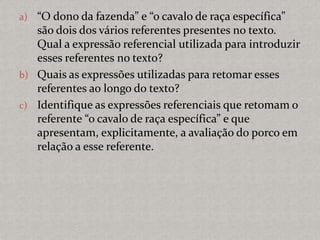 a) “O dono da fazenda” e “o cavalo de raça específica”
são dois dos vários referentes presentes no texto.
Qual a expressão referencial utilizada para introduzir
esses referentes no texto?
b) Quais as expressões utilizadas para retomar esses
referentes ao longo do texto?
c) Identifique as expressões referenciais que retomam o
referente “o cavalo de raça específica” e que
apresentam, explicitamente, a avaliação do porco em
relação a esse referente.
 