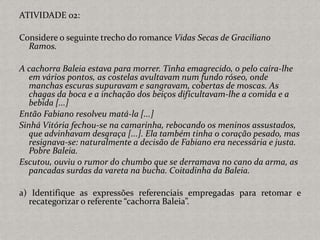 ATIVIDADE 02:
Considere o seguinte trecho do romance Vidas Secas de Graciliano
Ramos.
A cachorra Baleia estava para morrer. Tinha emagrecido, o pelo caíra-lhe
em vários pontos, as costelas avultavam num fundo róseo, onde
manchas escuras supuravam e sangravam, cobertas de moscas. As
chagas da boca e a inchação dos beiços dificultavam-lhe a comida e a
bebida [...]
Então Fabiano resolveu matá-la [...]
Sinhá Vitória fechou-se na camarinha, rebocando os meninos assustados,
que advinhavam desgraça [...]. Ela também tinha o coração pesado, mas
resignava-se: naturalmente a decisão de Fabiano era necessária e justa.
Pobre Baleia.
Escutou, ouviu o rumor do chumbo que se derramava no cano da arma, as
pancadas surdas da vareta na bucha. Coitadinha da Baleia.
a) Identifique as expressões referenciais empregadas para retomar e
recategorizar o referente “cachorra Baleia”.
 