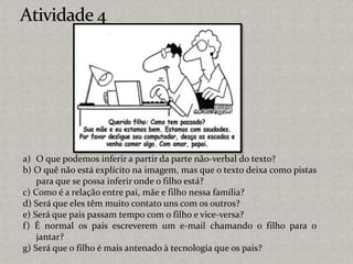 a) O que podemos inferir a partir da parte não-verbal do texto?
b) O quê não está explícito na imagem, mas que o texto deixa como pistas
para que se possa inferir onde o filho está?
c) Como é a relação entre pai, mãe e filho nessa família?
d) Será que eles têm muito contato uns com os outros?
e) Será que pais passam tempo com o filho e vice-versa?
f) É normal os pais escreverem um e-mail chamando o filho para o
jantar?
g) Será que o filho é mais antenado à tecnologia que os pais?
 