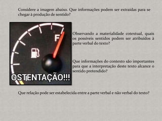 Considere a imagem abaixo. Que informações podem ser extraídas para se
chegar à produção de sentido?
Observando a materialidade cotextual, quais
os possíveis sentidos podem ser atribuídos à
parte verbal do texto?
Que relação pode ser estabelecida entre a parte verbal e não verbal do texto?
Que informações do contexto são importantes
para que a interpretação deste texto alcance o
sentido pretendido?
 