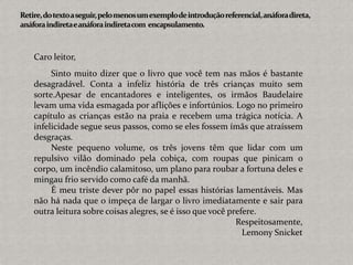 Caro leitor,
Sinto muito dizer que o livro que você tem nas mãos é bastante
desagradável. Conta a infeliz história de três crianças muito sem
sorte.Apesar de encantadores e inteligentes, os irmãos Baudelaire
levam uma vida esmagada por aflições e infortúnios. Logo no primeiro
capítulo as crianças estão na praia e recebem uma trágica notícia. A
infelicidade segue seus passos, como se eles fossem ímãs que atraíssem
desgraças.
Neste pequeno volume, os três jovens têm que lidar com um
repulsivo vilão dominado pela cobiça, com roupas que pinicam o
corpo, um incêndio calamitoso, um plano para roubar a fortuna deles e
mingau frio servido como café da manhã.
É meu triste dever pôr no papel essas histórias lamentáveis. Mas
não há nada que o impeça de largar o livro imediatamente e sair para
outra leitura sobre coisas alegres, se é isso que você prefere.
Respeitosamente,
Lemony Snicket
 