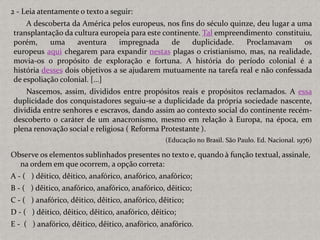 2 - Leia atentamente o texto a seguir:
A descoberta da América pelos europeus, nos fins do século quinze, deu lugar a uma
transplantação da cultura europeia para este continente. Tal empreendimento constituiu,
porém, uma aventura impregnada de duplicidade. Proclamavam os
europeus aqui chegarem para expandir nestas plagas o cristianismo, mas, na realidade,
movia-os o propósito de exploração e fortuna. A história do período colonial é a
história desses dois objetivos a se ajudarem mutuamente na tarefa real e não confessada
de espoliação colonial. [...]
Nascemos, assim, divididos entre propósitos reais e propósitos reclamados. A essa
duplicidade dos conquistadores seguiu-se a duplicidade da própria sociedade nascente,
dividida entre senhores e escravos, dando assim ao contexto social do continente recém-
descoberto o caráter de um anacronismo, mesmo em relação à Europa, na época, em
plena renovação social e religiosa ( Reforma Protestante ).
(Educação no Brasil. São Paulo. Ed. Nacional. 1976)
Observe os elementos sublinhados presentes no texto e, quando à função textual, assinale,
na ordem em que ocorrem, a opção correta:
A - ( ) dêitico, dêitico, anafórico, anafórico, anafórico;
B - ( ) dêitico, anafórico, anafórico, anafórico, dêitico;
C - ( ) anafórico, dêitico, dêitico, anafórico, dêitico;
D - ( ) dêitico, dêitico, dêitico, anafórico, dêitico;
E - ( ) anafórico, dêitico, dêitico, anafórico, anafórico.
 