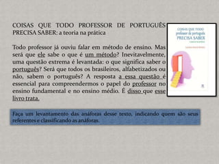 COISAS QUE TODO PROFESSOR DE PORTUGUÊS
PRECISA SABER: a teoria na prática
Todo professor já ouviu falar em método de ensino. Mas
será que ele sabe o que é um método? Inevitavelmente,
uma questão extrema é levantada: o que significa saber o
português? Será que todos os brasileiros, alfabetizados ou
não, sabem o português? A resposta a essa questão é
essencial para compreendermos o papel do professor no
ensino fundamental e no ensino médio. É disso que esse
livro trata.
Faça um levantamento das anáforas desse texto, indicando quem são seus
referentes e classificando as anáforas.
 