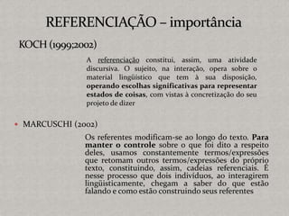  MARCUSCHI (2002)
Os referentes modificam-se ao longo do texto. Para
manter o controle sobre o que foi dito a respeito
deles, usamos constantemente termos/expressões
que retomam outros termos/expressões do próprio
texto, constituindo, assim, cadeias referenciais. É
nesse processo que dois indivíduos, ao interagirem
lingüisticamente, chegam a saber do que estão
falando e como estão construindo seus referentes
A referenciação constitui, assim, uma atividade
discursiva. O sujeito, na interação, opera sobre o
material lingüístico que tem à sua disposição,
operando escolhas significativas para representar
estados de coisas, com vistas à concretização do seu
projeto de dizer
 