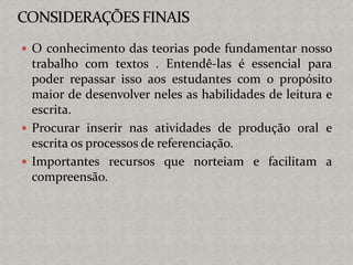  O conhecimento das teorias pode fundamentar nosso
trabalho com textos . Entendê-las é essencial para
poder repassar isso aos estudantes com o propósito
maior de desenvolver neles as habilidades de leitura e
escrita.
 Procurar inserir nas atividades de produção oral e
escrita os processos de referenciação.
 Importantes recursos que norteiam e facilitam a
compreensão.
 