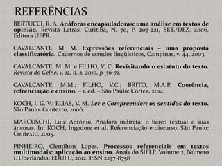 BERTUCCI, R. A. Anáforas encapsuladoras: uma análise em textos de
opinião. Revista Letras, Curitiba, N. 70, P. 207-221, SET./DEZ. 2006.
Editora UFPR.
CAVALCANTE, M. M. Expressões referenciais – uma proposta
classificatória. Cadernos de estudos lingüísticos, Campinas, v. 44, 2003.
CAVALCANTE, M. M. e FILHO, V. C. Revisitando o estatuto do texto.
Revista do Gelne, v. 12, n. 2, 2010, p. 56-71.
CAVALCANTE, M.M.; FILHO, V.C.; BRITO, M.A.P. Coerência,
refrenciação e ensino. – 1. ed. – São Paulo: Cortez, 2014.
KOCH, I. G. V.; ELIAS, V. M. Ler e Compreender: os sentidos do texto.
São Paulo: Contexto, 2006.
MARCUSCHI, Luiz Antônio. Anáfora indireta: o barco textual e suas
âncoras. In: KOCH, Ingedore et al. Referenciação e discurso. São Paulo:
Contexto, 2005.
PINHEIRO, Clemilton Lopes. Processos referenciais em textos
multimodais: aplicação ao ensino. Anais do SIELP. Volume 2, Número
1. Uberlândia: EDUFU, 2012. ISSN 2237-8758
 
