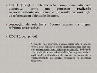  KOCH (2004) a referenciação como uma atividade
discursiva, como um processo realizado
negociadamente no discurso e que resulta na construção
de referentes ou objetos de discurso.
 concepção de referência como, através da língua,
referimo-nos às coisas.
 KOCH (2002, p. 106)
A função das expressões referenciais não é apenas
referir. Pelo contrário, como multifuncionais que são,
elas contribuem para elaborar o sentido, indicando
pontos de vista, assinalando direções argumentativas,
sinalizando dificuldades de acesso ao referente e
recategorizando os objetos presentes na memória
discursiva.
 