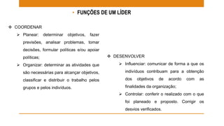 • FUNÇÕES DE UM LÍDER 
 COORDENAR 
 Planear: determinar objetivos, fazer 
previsões, analisar problemas, tomar 
decisões, formular políticas e/ou apoiar 
políticas; 
 Organizar: determinar as atividades que 
são necessárias para alcançar objetivos, 
classificar e distribuir o trabalho pelos 
grupos e pelos indivíduos. 
 DESENVOLVER 
 Influenciar: comunicar de forma a que os 
indivíduos contribuam para a obtenção 
dos objetivos de acordo com as 
finalidades da organização; 
 Controlar: conferir o realizado com o que 
foi planeado e proposto. Corrigir os 
desvios verificados. 
 