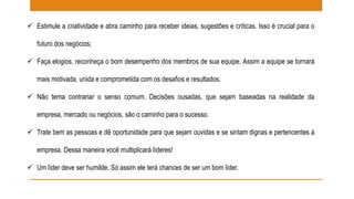  Estimule a criatividade e abra caminho para receber ideias, sugestões e críticas. Isso é crucial para o 
futuro dos negócios; 
 Faça elogios, reconheça o bom desempenho dos membros de sua equipe. Assim a equipe se tornará 
mais motivada, unida e comprometida com os desafios e resultados. 
 Não tema contrariar o senso comum. Decisões ousadas, que sejam baseadas na realidade da 
empresa, mercado ou negócios, são o caminho para o sucesso. 
 Trate bem as pessoas e dê oportunidade para que sejam ouvidas e se sintam dignas e pertencentes à 
empresa. Dessa maneira você multiplicará líderes! 
 Um líder deve ser humilde. Só assim ele terá chances de ser um bom líder. 
 