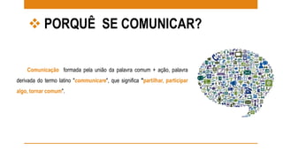  PORQUÊ SE COMUNICAR? 
Comunicação formada pela união da palavra comum + ação, palavra 
derivada do termo latino "communicare", que significa "partilhar, participar 
algo, tornar comum". 
 