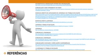 OS DESAFIOS DA COMUNICAÇÃO INTERNA NAS ORGANIZAÇÕES 
http://www.ucs.br/etc/revistas/index.php/conexao/article/viewFile/466/388 
COMUNICAÇÃO COMO FERRAMENTE DE PODER 
http://abrhba.org.br/eventos_material/viii-congresso-gestao-de-pessoas-mobilizar-para-reinventar-pessoas-negocios-e-resultados- 
download_145.pdf 
DESENVOLVIMENTO DE CAPACIDADES DE LIDERANÇA E DE TRABALHO DE EQUIPE 
https://www.google.com.br/url?sa=t&rct=j&q=&esrc=s&source=web&cd=8&cad=rja&uact=8&ved=0CEsQFjAH&url=http%3A%2F 
%2Fpaginas.fe.up.pt%2F~mac%2Fensino%2Fdocs%2FL20042005%2FApresentacaoSobreLideranca.ppt&ei=KQpmVLHeA- 
6RsQSJooGQDw&usg=AFQjCNELjCzq_KPhN5tkYSgYeHPqITZ_NQ&sig2=vXg-r3Y-lJrJYGNeZ7yhEg& 
bvm=bv.79142246,d.eXY 
DESENVOLVENDO A LIDERANÇA 
http://pt.slideshare.net/MaurcioAndradeSoaresGomes/liderana-e-comunicao 
LIDERANA E TRABALHO EM EQUIPE 
http://pt.slideshare.net/LuizaSpinelli/liderana-e-trabalho-em-equipe-13132249 
LIDERANÇA 
http://pt.slideshare.net/jorjor/liderana-12976086 
COMUNICAO E LIDERANÇAS 
http://pt.slideshare.net/ligiacrispino/comunicao-e-liderana-2012?qid=80687cfb-dd30-4b6d-bcac- 
3b1c0c39329b&v=default&b=&from_search=1 
COMUNICAO E LIDERANÇAS 
http://pt.slideshare.net/ucm_morita/palestra-comunicao-e-liderana-a-questo-da-mensagem?qid=80687cfb-dd30-4b6d-bcac- 
3b1c0c39329b&v=default&b=&from_search=2 
COMUNICAÇÃO E INOVAÇÃO: CORRELAÇÕES E DEPENDÊNCIAS 
http://inovforum.fgv.br/wp-content/uploads/Comunica%C3%A7%C3%A3o-e-Inova%C3%A7%C3%A3o.- 
Correla%C3%A7%C3%B5es-e-Depend%C3%AAncias.pdf 
A LIDERANÇA E O TRABALHO EM EQUIPE 
http://www.catho.com.br/carreira-sucesso/colunistas/leila-navarro/a-lideranca-e-o-trabalho-em-equipe 
 REFERÊNCIAS 
 