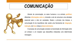 COMUNICAÇÃO 
Através da comunicação, os seres humanos e os animais partilham 
diferentes informações entre si, tornando o ato de comunicar uma atividade 
essencial para a vida em sociedade. Desde o princípio dos tempos, a 
comunicação foi de importância vital, sendo uma ferramenta de integração, 
instrução, de troca mútua e desenvolvimento. 
O processo de comunicação consiste na transmissão de informação entre 
um emissor e um receptor que descodifica (interpreta) uma determinada 
mensagem. 
 