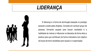 LIDERANÇA 
E liderança é a forma de dominação baseada no prestígio 
pessoal e aceita pelos dirigidos. Consiste em conduzir grupo de 
pessoas, formando equipes para buscar resultados é a 
habilidade de motivar e influenciar os liderados de forma ética e 
positiva para que contribuam de forma motivadora com objetivo 
da busca de bons resultados para equipe e a organização. 
 