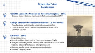 CONTEL (Conselho Nacional de Telecomunicações) - 1961
Criação de um Sistema Nacional de Telecomunicações (SNT)
Breve Histórico
Estatização
Código Brasileiro de Telecomunicações - Lei nº 4.117/62
Regulação da radiodifusão e das telecomunicações
Unificação dos serviços básicos, padronização técnica
Controle Estatal
Embratel - 1965
Empresa pública
Diretrizes: Plano Nacional de Telecomunicações (PNT)
Integrar redes regioais e desenvolver a infraestrutura nacional
Sistema Básico: Interligação a longa distância
Sistema auxiliar: Alcançar pequenas localidades
Satélite Tanguá (1969)
 