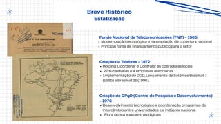 Breve Histórico
Estatização
Criação do CPqD (Centro de Pesquisa e Desenvolvimento)
- 1976
Desenvolvimento tecnológico e coordenação programas de
intercâmbio entre universidades e a indústria nacional.
Fibra óptica e as centrais digitais
Criação da Telebrás - 1972
Holding: Coordenar e Controlar as operadoras locais
27 subsidiárias e 4 empresas associadas
Implementação do DDD, Lançamento de Satélites Brasilsat I
(1985) e Brasilsat II (1996).
Fundo Nacional de Telecomunicações (FNT) - 1965
Modernização tecnológica e na ampliação da cobertura nacional
Principal fonte de financiamento público para o setor
 