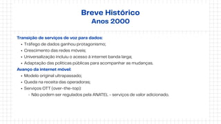 Transição de serviços de voz para dados:
Tráfego de dados ganhou protagonismo;
Crescimento das redes móveis;
Universalização incluiu o acesso à internet banda larga;
Adaptação das políticas públicas para acompanhar as mudanças.
Avanço da internet móvel:
Modelo original ultrapassado;
Queda na receita das operadoras;
Serviços OTT (over-the-top):
Não podem ser regulados pela ANATEL - serviços de valor adicionado.
Breve Histórico
Anos 2000
 