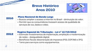 Plano Nacional de Banda Larga
Breve Histórico
Anos 2010
2010
2012
Buscou ampliar o acesso a internet no Brasil - diminuição do valor;
Permitir que os consumidores tivessem acesso de qualidade de
serviços de voz, dados e vídeo.
Regime Especial de Tributação - Lei nº 12.715/2012
Estimular investimentos de implantação, ampliação e modernização
de redes - desigualdade digital;
Benefícios fiscais: desoneração de impostos (PIS, COFINS e IPI);
Tanto para serviços como equipamentos.
 