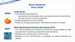 Crise da OI
2016 Acumulo de dívida bilionária:
Aquisições mal calculadas; alto custo operacional e investimentos
que não tiveram o retorno esperado.
Modelo aplicado se tornou inviável;
Pedido de recuperação judicial - 65 bilhões de reais em dívidas.
2017
Plano Nacional de Internet das Coisas (IoT)
IoT: rede de objetos com sensores, software e conectividade de rede,
que permitem a coleta e compartilhamento de dados;
Implementar e desenvolver a IoT no País;
Baseado na livre concorrência e circulação de dados (proteção de
dados).
Breve Histórico
Anos 2010
 
