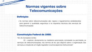 Definição:
As normas sobre telecomunicações são: regras e regulamentos estabelecidos
para garantir a qualidade, segurança e os requisitos técnicos dos serviços de
telecomunicações
Normas vigentes sobre
Telecomunicações
Constituição Federal de 1988:
“Art. 21. Compete à União:
XI - explorar, diretamente ou mediante autorização, concessão ou permissão, os
serviços de telecomunicações, nos termos da lei, que disporá sobre a organização dos
serviços, a criação de um órgão regulador e outros aspectos institucionais”
 