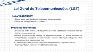 Lei nº 9.472/1997:
Lei Geral de Telecomunicações (LGT)
Deveres do poder público (Art 2º): garantir o acesso e condições adequadas, além de
tarifas e preços razoáveis;
Direitos dos usuários dos serviços de telecomunicação (Art 3º): acesso aos serviços,
inviolabilidade e segredo de sua comunicação e acesso a informações adequadas sobre
as condições de prestação do serviço;
Classificação dos serviços em (Art 62): Interesse Restrito e Interesse Coletivo;
Regime jurídico de prestação (Art 63): Público e Privado.
Dispõe sobre: organização dos serviços de telecomunicação
Criação de um órgão regulador (ANATEL)
Previsões relevantes:
 