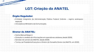 Órgão Regulador:
LGT: Criação da ANATEL
Entidade integrante da Administração Pública Federal Indireta - regime autárquico
especial;
Vinculada ao Ministério da Comunicação.
Diretor da ANATEL:
Carlos Manuel Baigorri;
Consultor e analista de informações em operadoras celulares, desde 2006;
Servidor de carreira da ANATEL desde 2009;
Tornou-se Presidente Executivo e Diretor do Conselho Diretor da ANATEL em 2022.
 