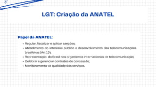 LGT: Criação da ANATEL
Regular, fiscalizar e aplicar sanções;
Atendimento do interesse público e desenvolvimento das telecomunicações
brasileiras (Art 19);
Representação do Brasil nos organismos internacionais de telecomunicação;
Celebrar e gerenciar contratos de concessão;
Monitoramento da qualidade dos serviços.
Papel da ANATEL:
 