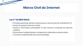 Marco Civil da Internet
Princípios, garantias, direitos e deveres para o uso da internet no Brasil (Art 1º);
Direito de acesso à internet a todos;
Acesso à informação, participação na vida cultural e condução de assuntos
públicos;
Governança multiparticipativa, transparente, colaborativa e democrática;
Fomento à ampla difusão de novas tecnologias.
Lei nº 12.965/2014:
 
