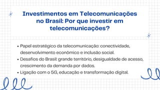 Investimentos em Telecomunicações
no Brasil: Por que investir em
telecomunicações?
Papel estratégico da telecomunicação: conectividade,
desenvolvimento econômico e inclusão social.
Desafios do Brasil: grande território, desigualdade de acesso,
crescimento da demanda por dados.
Ligação com o 5G, educação e transformação digital.
 