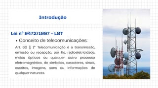 Introdução
Lei nº 9472/1997 - LGT
Conceito de telecomunicações:
Art. 60 § 1° Telecomunicação é a transmissão,
emissão ou recepção, por fio, radioeletricidade,
meios ópticos ou qualquer outro processo
eletromagnético, de símbolos, caracteres, sinais,
escritos, imagens, sons ou informações de
qualquer natureza.
 