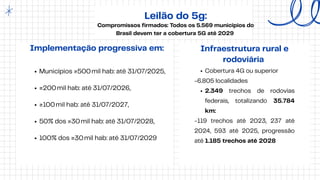 Leilão do 5g:
Compromissos firmados: Todos os 5.569 municípios do
Brasil devem ter a cobertura 5G até 2029
Municípios ≥500mil hab: até 31/07/2025,
≥200mil hab: até 31/07/2026,
≥100mil hab: até 31/07/2027,
50% dos ≥30mil hab: até 31/07/2028,
100% dos ≥30mil hab: até 31/07/2029
Implementação progressiva em: Infraestrutura rural e
rodoviária
Cobertura 4G ou superior
-6.805 localidades
2.349 trechos de rodovias
federais, totalizando 35.784
km:
-119 trechos até 2023, 237 até
2024, 593 até 2025, progressão
até 1.185 trechos até 2028
 