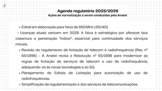 Agenda regulatória 2025/2026
Ações de normatização a serem conduzidas pela Anatel
Edital em elaboração para faixa de 850MHz (3G/4G)
- Licenças atuais vencem em 2028. A faixa é estratégica por oferecer boa
cobertura e penetração “indoor”, essencial para continuidade dos serviços
móveis.
Revisão do regulamento de licitação de telecom e radiofrequência (Res. nº
65/1998) - A Anatel revisa a Resolução nº 65/1998 para modernizar as
regras de licitação de serviços de telecom e uso de radiofrequência,
adequando-as às novas tecnologias e ao 5G.
Planejamento de Editais de Licitação para autorização de uso de
radiofrequências.
Simplificação da regulamentação e dos serviços de telecomunicações.
 