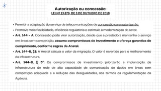 Autorização ou concessão:
LEI Nº 13.879, DE 3 DE OUTUBRO DE 2019
Permitir a adaptação do serviço de telecomunicações de concessão para autorização.
Promove mais flexibilidade, eficiência regulatória e estímulo à modernização do setor.
Art. 144 - A: Concessão pode virar autorização, desde que a prestadora mantenha o serviço
em áreas sem competição, assuma compromissos de investimento e ofereça garantias de
cumprimento, conforme regras da Anatel.
Art. 144-B, §1: A Anatel calcula o valor da migração. O valor é revertido para o melhoramento
da infraestrutura.
Art. 144-B, § 3º: Os compromissos de investimento priorizarão a implantação de
infraestrutura de rede de alta capacidade de comunicação de dados em áreas sem
competição adequada e a redução das desigualdades, nos termos da regulamentação da
Agência.
 