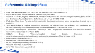 Referências Bibliográficas
SILVA, Paulo Fernando Jurado da. Geografia das telecomunicações no Brasil. 2015.
NEVES, Mauricio dos Santos. O setor de telecomunicações. 2002.
DE ASSIS TEIXEIRA, Rogério; TOYOSHIMA, Silvia Harumi. Evolução das telecomunicações no Brasil, 1950–2001: o
caso da telefonia. Revista Econômica do Nordeste, v. 34, n. 1, p. 150-178, 2003.
CRUZ, José Maria Jesus Ferreira da. Universalização das telecomunicações sob a perspectiva do atual marco
regulatório.
LINS, Bernardo Felipe Estellita .Histórico da Legislação de Telecomunicações no Brasil. 2017. Disponível em:
http://bd.camara.leg.br/bd/handle/bdcamara/34499. Acessado em: 03 de junho de 2025
TELEBRAS. “Documentos Históricos”. Disponível em: https://www.telebras.com.br/50anos/documentos-
historicos/. Acesso em 03 de junho de 2025.
ESCOLA, Brasil. "Telecomunicação"; Brasil Escola. Disponível em:
https://brasilescola.uol.com.br/brasil/telecomunicacao.htm. Acesso em 07 de junho de 2025.
Anatel - Relatório de Gestão 2023
Ministério das Comunicações - PAC 2023
BNDES - Projetos Apoiadores (Infraestrutura 5G)
Telebrasil - Painel de Investimentos
Jornal Valor Econômico | Agência Brasil
 