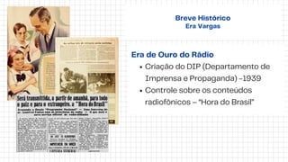Era de Ouro do Rádio
Criação do DIP (Departamento de
Imprensa e Propaganda) -1939
Controle sobre os conteúdos
radiofônicos – “Hora do Brasil”
Breve Histórico
Era Vargas
 