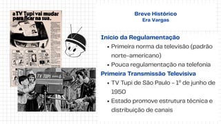 Início da Regulamentação
Primeira norma da televisão (padrão
norte-americano)
Pouca regulamentação na telefonia
Primeira Transmissão Televisiva
TV Tupi de São Paulo - 1º de junho de
1950
Estado promove estrutura técnica e
distribuição de canais
Breve Histórico
Era Vargas
 