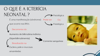 O QUE É A ICTERÍCIA
NEONATAL ?
Esclera, pele e mucosas
amareladas
É uma manifestação (síndrome)
que ocorre nos RN's
Aumento de bilirrubina indireta
(hiperbilirrubinemia)
Resultando na
Fisiológica
Patológica
Decorrente do
Pode ser Ou
Corrente sanguínea
 