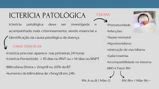 ICTERÍCIA PATOLÓGICA
icterícia patológica deve ser investigada e
acompanhada mais criteriosamente, sendo essencial a
identificação da causa patológica da doença
•Prematuridade
•Infecções
•Sepse neonatal
•Hipotireoidismo
•obstrução de vias biliares
•Galactosemia
•Incompatibilidade no sistema
ABO e Fator RH
CAUSAS
•icterícia precose: aparece nas primeiras 24 horas
•Bilirrubina Direta > 2mg/dl ou 20% da BT
•icterícia Persistindo: > 10 dias no RNT ou > 14 dias no RNPT
CARACTERÍSTICAS
RN: Rh+ / Mãe: Rh -
RN: A ou B / Mãe: O
•Aumento da bilirrubina de >5mg/dl em 24h
 