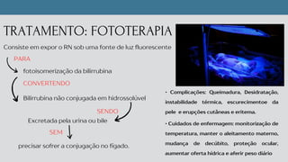 Excretada pela urina ou bile
SENDO
TRATAMENTO: FOTOTERAPIA
Consiste em expor o RN sob uma fonte de luz fluorescente
fotoisomerização da bilirrubina
PARA
CONVERTENDO
Bilirrubina não conjugada em hidrossolúvel
precisar sofrer a conjugação no fígado.
SEM
• Complicações: Queimadura, Desidratação,
instabilidade térmica, escurecimentoe da
pele e erupções cutâneas e eritema.
• Cuidados de enfermagem: monitorização de
temperatura, manter o aleitamento materno,
mudança de decúbito, proteção ocular,
aumentar oferta hídrica e aferir peso diário
 