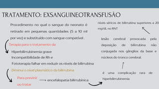 Terapia para o tratamento da
Diminui o nível plasmático da bilirrubina
TRATAMENTO: EXSANGUINEOTRANSFUSÃO
Procedimento no qual o sangue do neonato é
retirado em pequenas quantidades (5 a 10 ml
por vez) e substituído com sangue compatível .
Hiperbilirrubinemia grave
Incompatibilidade de Rh e
Fototerapia falhar em reduzir os níveis de bilirrubina
encefalopatia bilirrubínica
Para previnir
ou tratar
lesão cerebral provocada pela
deposição de bilirrubina não
conjugada nos gânglios da base e
núcleos do tronco cerebral.
é uma complicação rara de
hiperbilirrubinemia
níveis séricos de bilirrubina superiores a 20
mg/dL no RNT
 