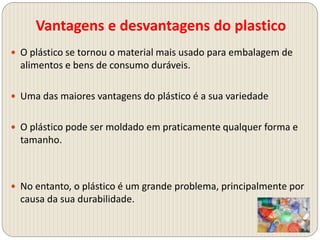 Vantagens e desvantagens do plastico
 O plástico se tornou o material mais usado para embalagem de
alimentos e bens de consumo duráveis​​.
 Uma das maiores vantagens do plástico é a sua variedade
 O plástico pode ser moldado em praticamente qualquer forma e
tamanho.
 No entanto, o plástico é um grande problema, principalmente por
causa da sua durabilidade.
 