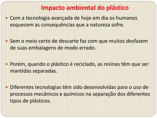 Impacto ambiental do plástico
 Com a tecnologia avançada de hoje em dia os humanos
esquecem as consequências que a natureza sofre.
 Sem o meio certo de descarte faz com que muitos desfazem
de suas embalagens de modo errado.
 Porém, quando o plástico é reciclado, as resinas têm que ser
mantidas separadas.
 Diferentes tecnologias têm sido desenvolvidas para o uso de
processos mecânicos e químicos na separação dos diferentes
tipos de plásticos.
 