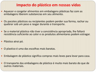Impacto do plástico em nossas vidas
 Aquecer e congelar alimentos em embalagens plásticas faz com as
embalagens liberem substancias em seu alimento.
 Os pacotes plásticos ou recipientes podem perder sua forma, rachar ou
quebrar sob um peso e rasgar durante o transporte.
 Se o material plástico não tiver a consistência apropriada, lhe faltará
resistência suficiente ao calor e os produtos alimentares podem estragar.
 Plástico atrai pó.
 O plastico é uma das escolhas mais baratas.
 Embalagem de plástico significa compras mais leves para levar para casa.
 O transporte das embalagens de plástico é muito mais barato do que de
outros materiais.
 