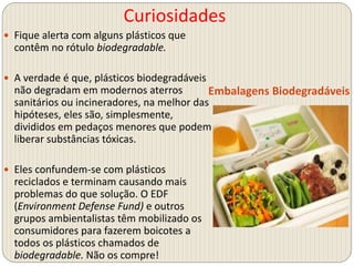 Curiosidades
Embalagens Biodegradáveis
 Fique alerta com alguns plásticos que
contêm no rótulo biodegradable.
 A verdade é que, plásticos biodegradáveis
não degradam em modernos aterros
sanitários ou incineradores, na melhor das
hipóteses, eles são, simplesmente,
divididos em pedaços menores que podem
liberar substâncias tóxicas.
 Eles confundem-se com plásticos
reciclados e terminam causando mais
problemas do que solução. O EDF
(Environment Defense Fund) e outros
grupos ambientalistas têm mobilizado os
consumidores para fazerem boicotes a
todos os plásticos chamados de
biodegradable. Não os compre!
 