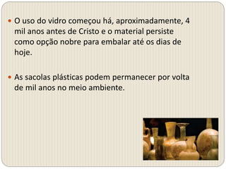  O uso do vidro começou há, aproximadamente, 4
mil anos antes de Cristo e o material persiste
como opção nobre para embalar até os dias de
hoje.
 As sacolas plásticas podem permanecer por volta
de mil anos no meio ambiente.
 